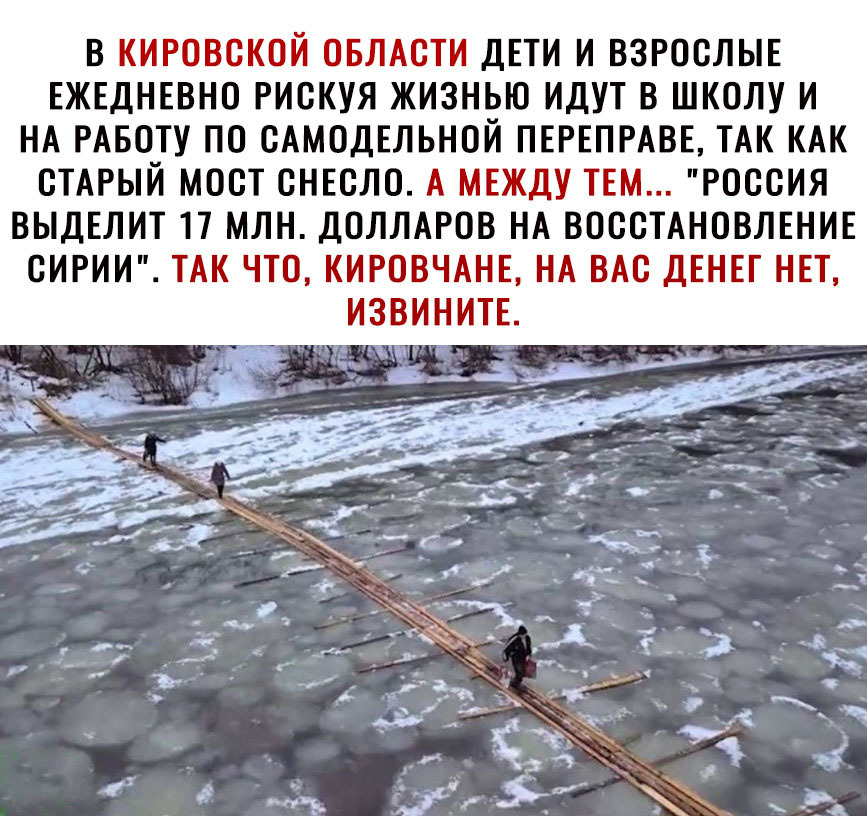 В КИРОВСКОЙ ОБЛАСТИ ДЕТИ И ВЗРОСЛЫЕ ЕЖЕДНЕВНО РИСКУЯ ЖИЗНЬЮ ИДУТ В ШКОЛУ И НА РАБОТУ ПО САМОДЕЛЬНОЙ ПЕРЕПРАВЕ ТАК КАК СТАРЫЙ МОСТ СНЕСЛО А МЕЖДУ ТЕМ РОССИЯ ВЫДЕЛИТ П МЛН ДОЛЛАРОВ НА ВОССТАНОВЛЕНИЕ СИРИИ ТАК ЧТО КИРОВЧАНЕ НА ВАС ДЕНЕГ НЕТ