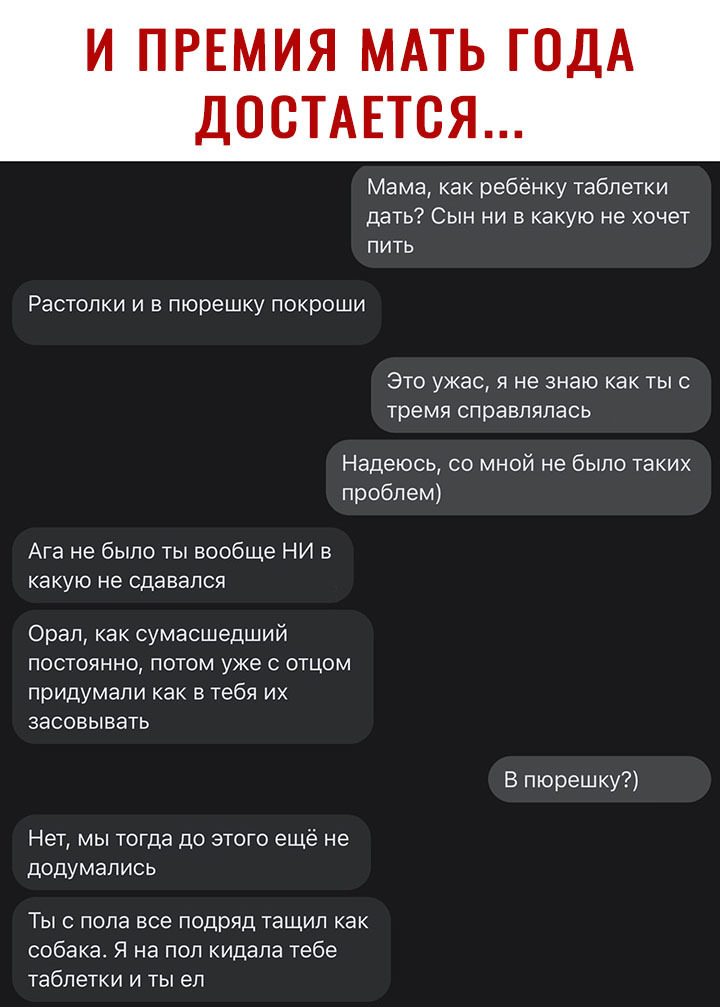 Мама как ребёнку таблетки дать Сын ни в какую не хочет пить Растопки и в пюрешку покроши Это ужас я не знаю как тыс тремя справлялась Надеюсь со мной не было таких проблем Ага не было ты вообще НИ в какую не СДЭВЭПСЯ Орал как сумасшедший ПОСТОЯННО ПОТОМ уже С ОТЦОМ придумали как в тебя их ЗЭСОВЫБЭТЬ Нет мы тогда до этого ещё не додумались Ты с пола все подряд тащил как собака Я на пол кидала тебе 