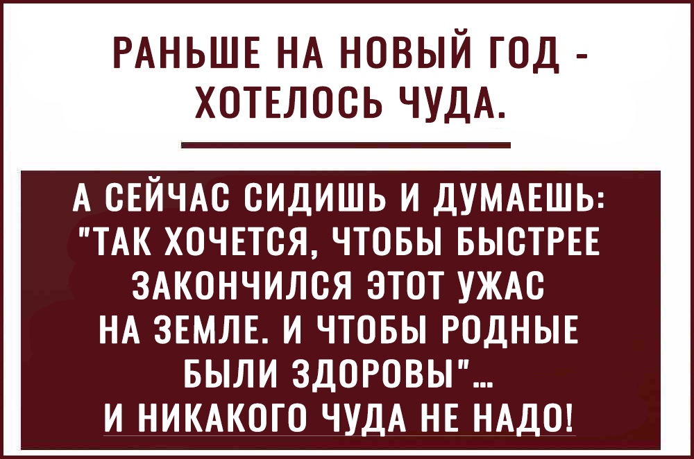 РАНЬШЕ НА НОВЫЙ ГОД ХОТЕЛОСЬ ЧУДА А СЕЙЧАС СИДИШЬ И ДУМАЕШЬ ТАК ХОЧЕТСЯ ЧТОБЫ БЫСТРЕЕ ЗАКОНЧИЛСЯ ЭТОТ УЖАС НА ЗЕМЛЕ И ЧТОБЫ РОДНЫЕ БЫЛИ ЗДОРОВЫ И НИКАКОГО ЧУДА НЕ НАДО