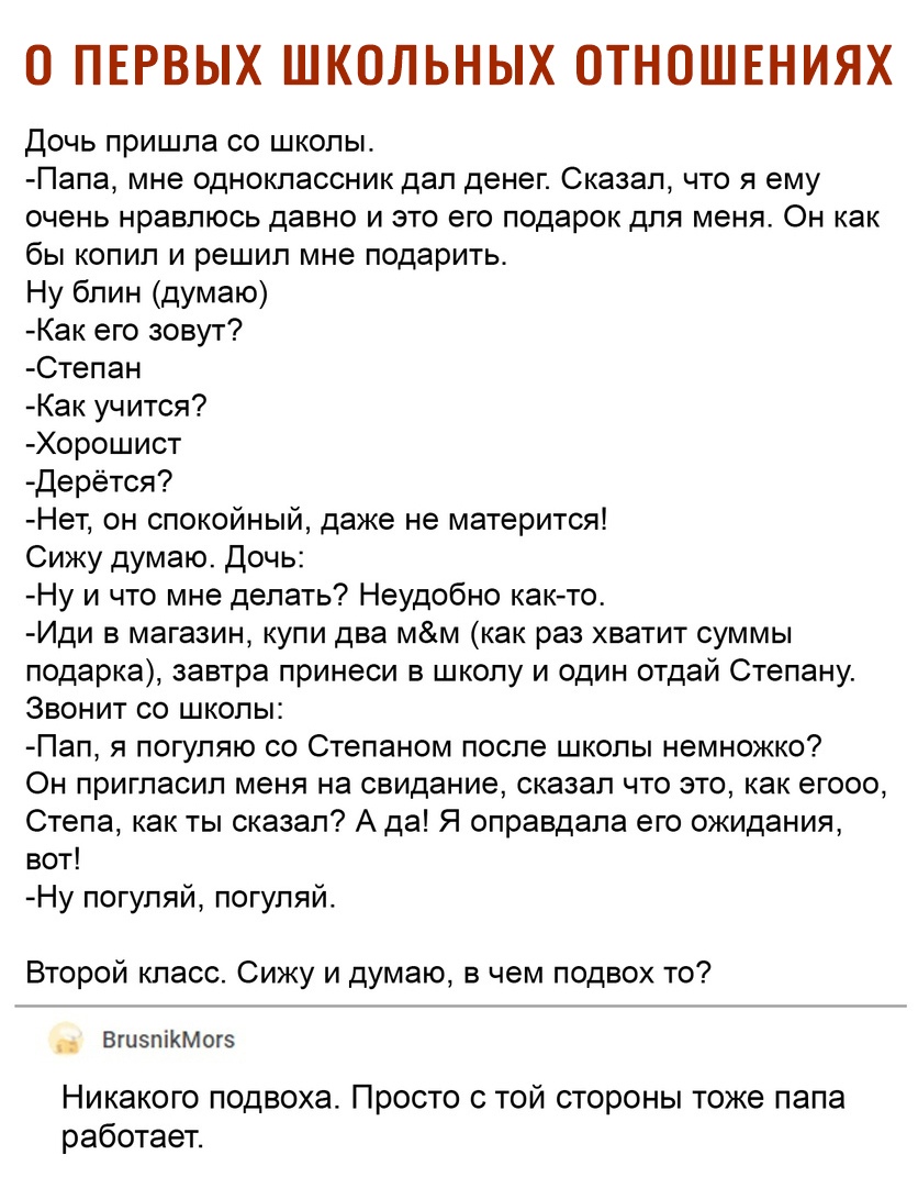 О ПЕРВЫХ ШКОЛЬНЫХ ОТНОШЕНИЯХ Дочь пришла со школы Папа мне одноклассник дал денег Сказал что я ему очень нравлюсь давно и это его подарок для меня Он как бы копил и решил мне подарить Ну блин думаю Как его зовут Степан Как учится Хорошист Дерётся Нет он спокойный даже не матерится Сижу думаю Дочь Ну и что мне делать Неудобно както Иди в магазин купи два мм как раз хватит суммы подарка завтра прине