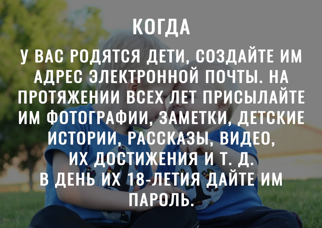 КОГДА У ВАС РОДЯТСЯ ДЕТИ СОЗДАЙТЕ ИМ АДРЕС ЭЛЕКТРОННОЙ ПОЧТЫ НА ПРОТЯЖЕНИИ ВСЕХ ЛЕТ ПРИСЫЛАЙТЕ ИМ ФОТОГРАФИИ ЗАМЕТКИ ДЕТСКИЕ ИСТОРИИ РАССКАЗЫ ВИДЕО ИХ ДОСТИЖЕНИЯ И Т Д В ДЕНЬ ИХ 18 ЛЕТИЯ ДАЙТЕ ИМ ПАРОЛЬ