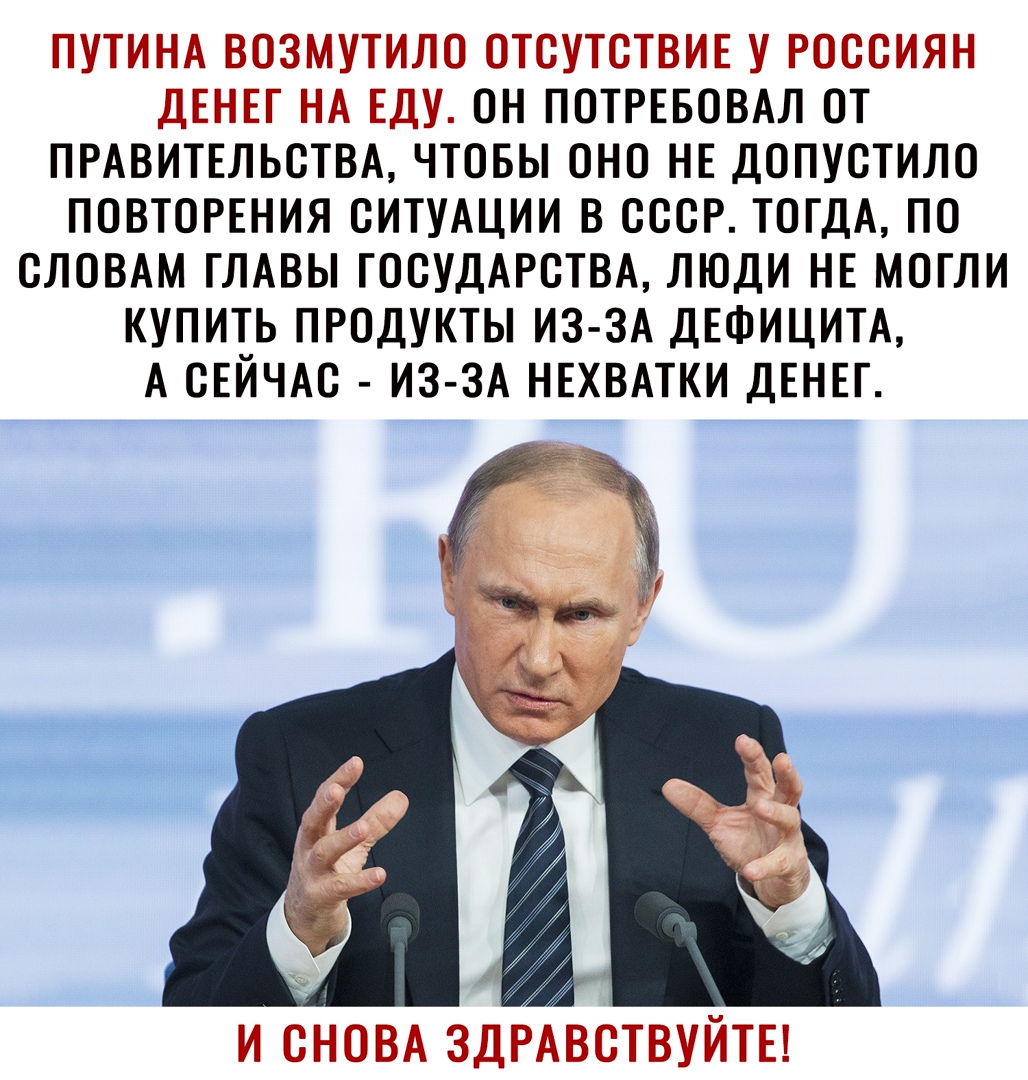 ПУТИНА ВОЗМУТИЛО ОТСУТСТВИЕ У РОССИЯН ДЕНЕГ НА ЕДУ ОН ПОТРЕБОВАЛ ОТ ПРАВИТЕЛЬСТВА ЧТОБЫ ОНО НЕ ДОПУСТИЛО ПОВТОРЕНИЯ СИТУАЦИИ В СССР ТОГДА ПО СЛОВАМ ГЛАВЫ ГОСУДАРСТВА ЛЮДИ НЕ МОГЛИ КУПИТЬ ПРОДУКТЫ ИЗ ЗА ДЕФИЦИТА А СЕЙЧАС ИЗ ЗА НЕХВАТКИ ДЕНЕГ И СНОВА ЗДРАВСТВУЙТЕ