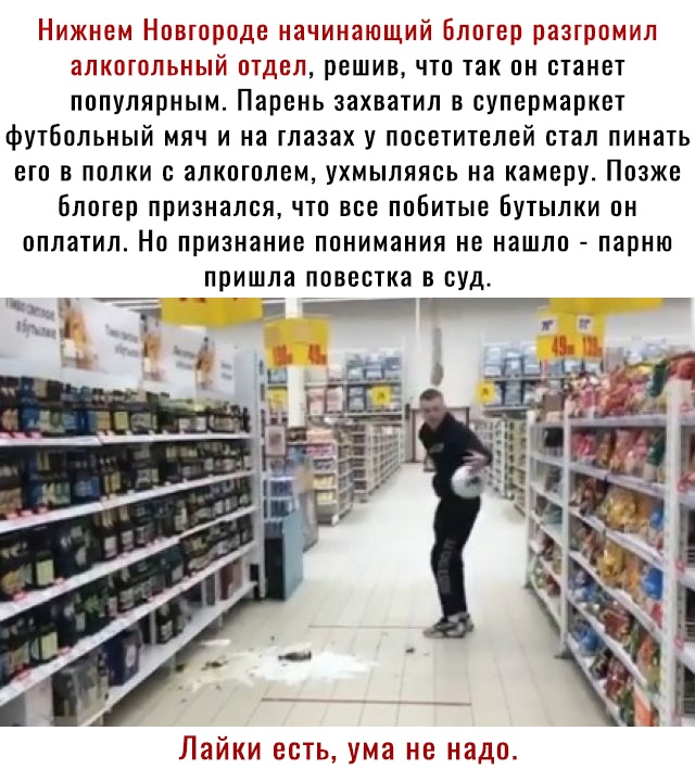 Нижнем Навшрпде начинающий Елшср разгромил алт пгплы ъпй птдел решив что так он станет популярным Парень захватил в супермаркет футбольный мяч и на тлазах у посетителей стал пинать ею в папки с алкотпем ухмыляясь на камеру Позже бпвтвр признался что все ппБитые Бутылки он пппатип Но признание понимания не нашла парню пришла повестка в суд _ о Лайки есть ума не надо