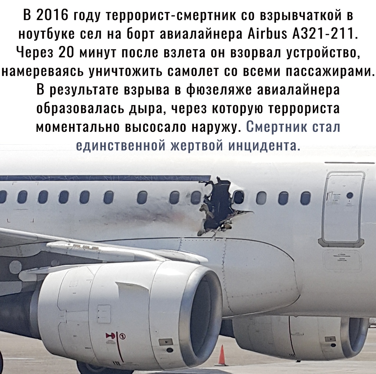 В 2016 году террорист смертник со взрывчаткой в ноутбуке сел на борт авиалайнера АігЬиз А321 2П Через 20 минут после взлета он взорвал устройство намереваясь уничтожить самолет со всеми пассажирами В результате взрыва в фюзеляже авиалайнера образовалась дыра через которую террориста моментально высосало наружу Смертник стал единственной жертвой инцидента