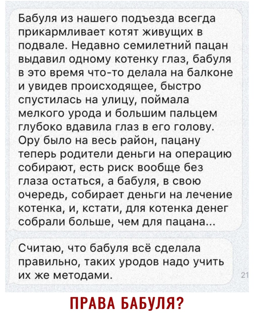 Бабуля из нашего подъезда всегда прикармливает котят живущих в подвале Недавно семилетний пацан выдавил одному котенку глаз бабуля в это время чтото делала на балконе и увидев происходящее быстро спустилась на улицу поймала мелкого урода и большим пальцем глубоко вдавила глаз в его голову Ору было на весь район пацану теперь родители деньги на операцию собирают есть риск вообще без глаза остаться 
