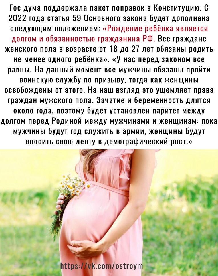 Гос дума поддержала пакет поправок в Конституцию с 2022 года статья 59 Основного закона будет дополнена следующим положением Рождение ребёнка является долгом и обязанностью гражданина РФ Все граждане женского пола в возрасте от 18 до 27 лет обязаны родить не менее одного ребёнка У нас перед законом все равны На данный момент все мужчины обязаны пройти воинскую службу по призыву тогда как женщины о