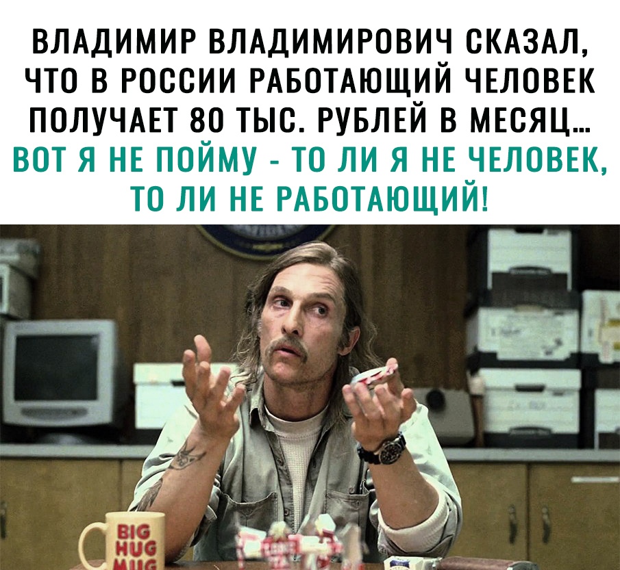 ВЛАДИМИР ВЛАДИМИРОВИЧ СКАЗАЛ ЧТО В РОССИИ РАБОТАЮЩИЙ ЧЕЛОВЕК ПОЛУЧАЕТ 80 ТЫС РУБЛЕЙ В МЕСЯЦ ВОТ Я НЕ ПОЙМУ ТО ЛИ Я НЕ ЧЕЛОВЕК ТО ЛИ НЕ РАБОТАЮЩИЙ