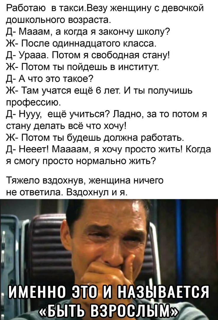 Работаю в таксиВезу женщину с девочкой дошкольного возраста Д Мааам а когда я закончу школу Ж После одиннадцатого класса Д Урааа Потом я свободная стану Ж Потом ты пойдешь в институт Д А что это такое Ж Там учатся ещё 6 лет И ты получишь профессию Д Нууу ещё учиться Ладно за то потом я стану делать всё что хочу Ж Потом ты будешь должна работать Д Нееет Маааам я хочу просто жить Когда я смогу прост