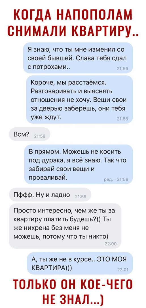 КОГДА НАПОПОЛАМ СНИМАЛИ КВАРТИРУ Я знаю что ты мне изменил со своей бывшей Слава тебя сдал с потрохами 7т Короче мы расстаёмся Разговаривать и выяснять ОТНОШеНИЯ не ХОЧУ Вещи СВОИ за дверью заберёшь они тебя уже ЖдУТ л Всм В прямом Можешь не косить под дурака я всё знаю Так что забирай свои вещи и проваливай 2 ПФФФ Ну и ладно Просто интересно чем же ты за квартиру платить будешь Ты же нихрена без 