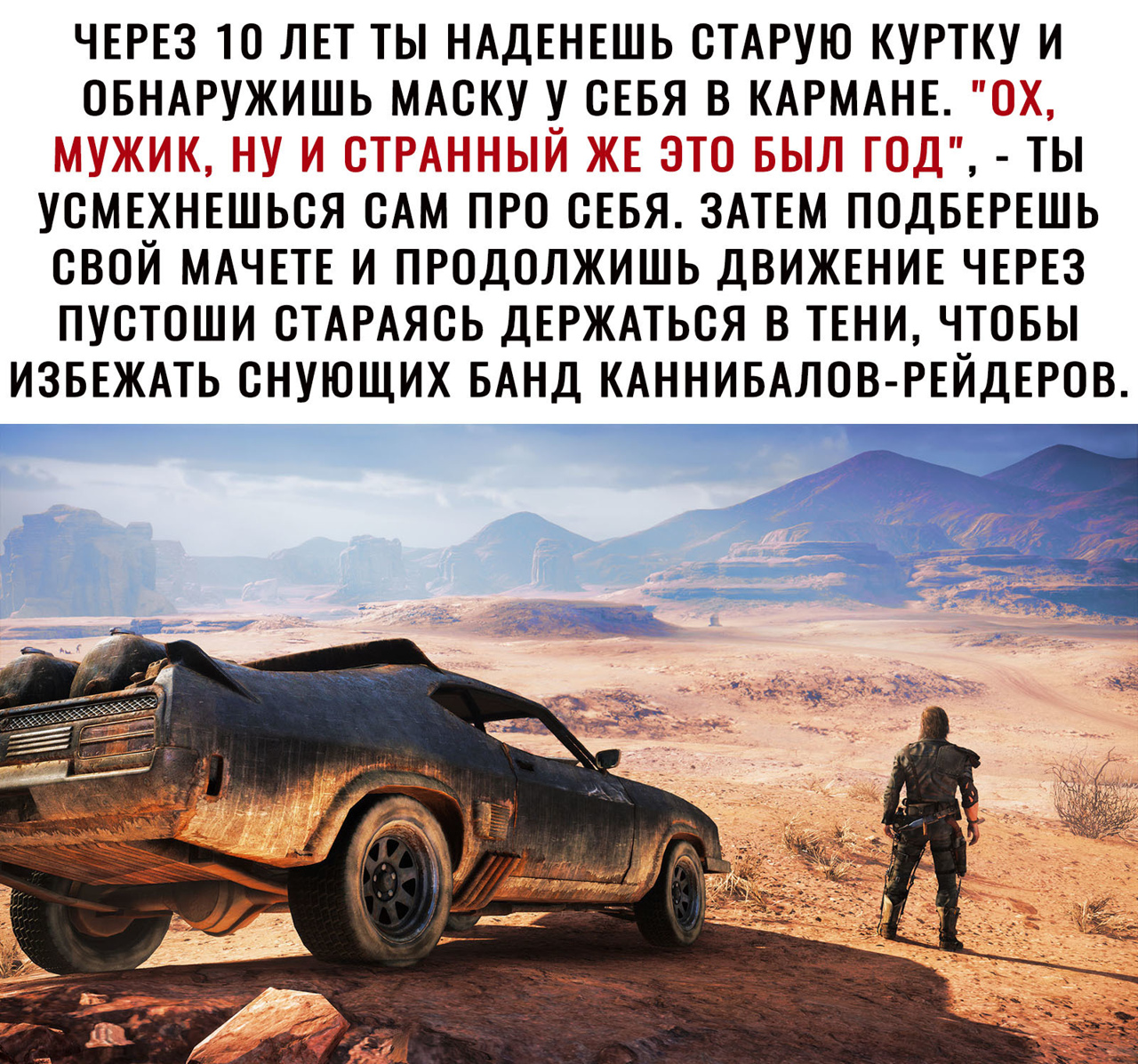 ЧЕРЕЗ 10 ЛЕТ ТЫ НАДЕНЕШЬ СТАРУЮ КУРТКУ И ОБНАРУЖИШЬ МАСКУ У СЕБЯ В КАРМАНЕ ТЫ УСМЕХНЕШЬСЯ САМ ПРО СЕБЯ ЗАТЕМ ПОДБЕРЕШЬ СВОЙ МАЧЕТЕ И ПРОДОЛЖИШЬ ДВИЖЕНИЕ ЧЕРЕЗ ПУСТОШИ СТАРАЯСЬ ДЕРЖАТЬСЯ В ТЕНИ ЧТОБЫ ИЗБЕЖАТЬ СНУЮЩИХ БАНД КАННИБАЛОВ РЕЙДЕРОВ