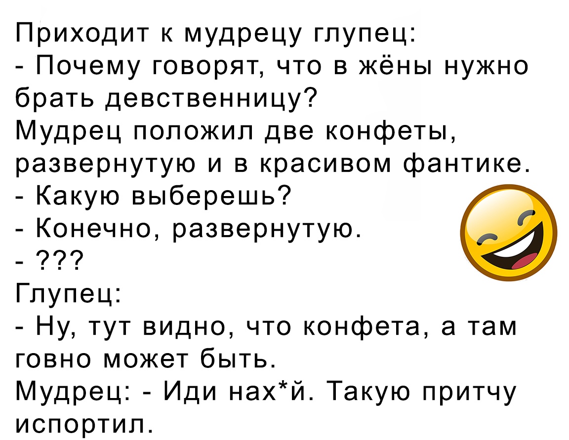 Приходит к мудрецу глупец Почему говорят что в жёны нужно брать девственницу Мудрец положил две конфеты развернутую и в красивом фантике Какую выберешь Конечно развернутую Глупец Ну тут видно что конфета а там говно может быть Мудрец Иди нахй Такую притчу испортил