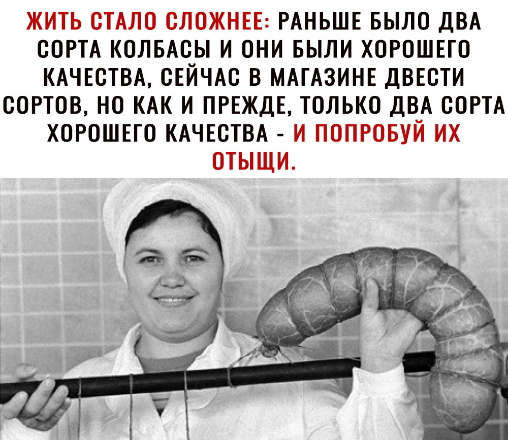 ЖИТЬ СТАЛО СЛОЖНЕЕ РАНЬШЕ БЫЛО ДВА СОРТА КОЛБАСЫ И ОНИ БЫЛИ ХОРОШЕГО КАЧЕСТВА СЕЙЧАС В МАГАЗИНЕ ДВЕСТИ СОРТОВ НО КАК И ПРЕЖДЕ ТОЛЬКО ДВА СОРТА ХОРОШЕГО КАЧЕСТВА И ПОПРОБУЙ ИХ ОТЫЩИ