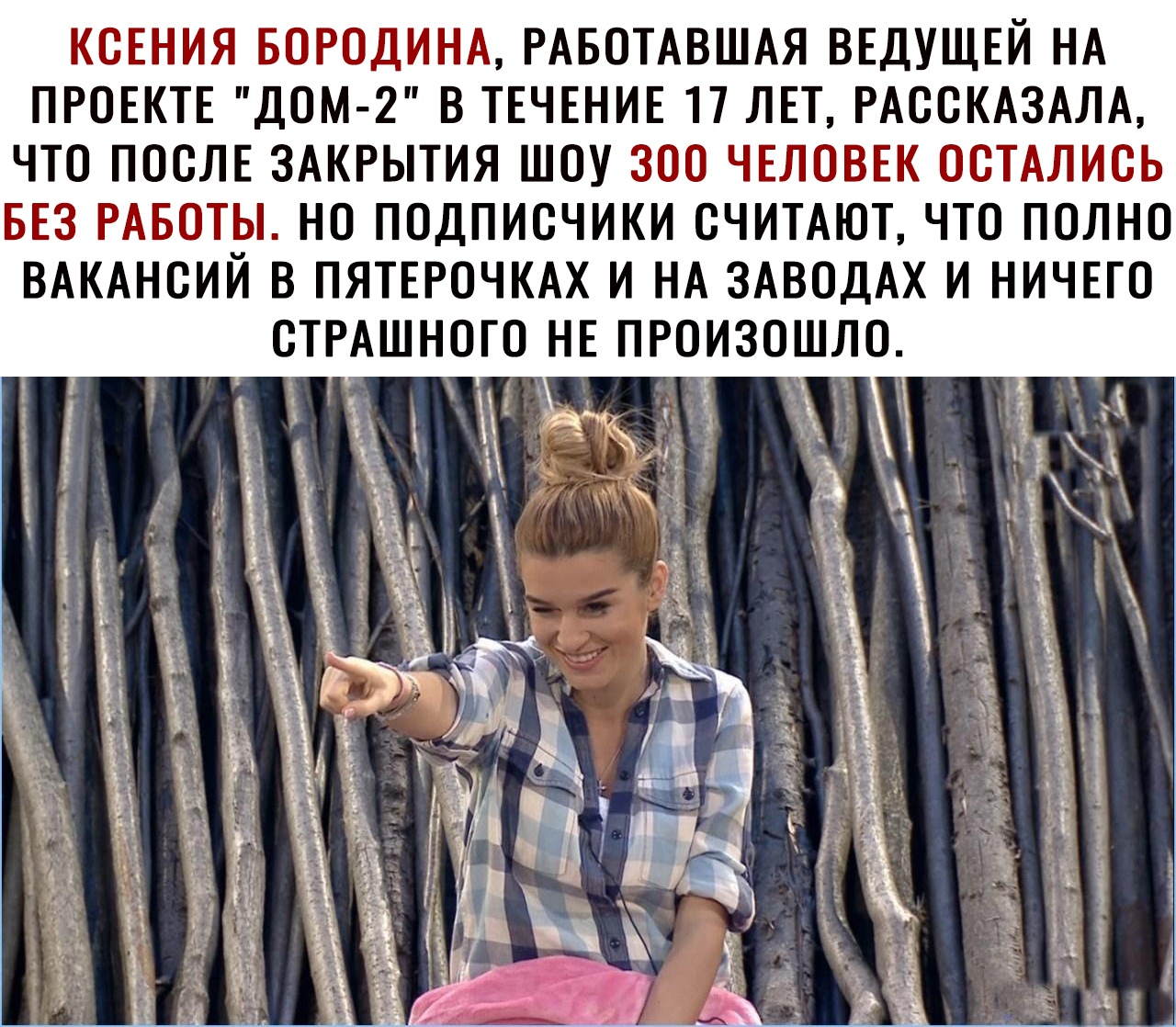 КСЕНИЯ БОРОДИНА РАБОТАВШАЯ ВЕДУЩЕЙ НА ПРОЕКТЕ ДОМ 2 В ТЕЧЕНИЕ 17 ЛЕТ РАООКАЗАЛА ЧТО ПООЛЕ ЗАКРЫТИЯ ШОУ ЗОО ЧЕЛОВЕК ООТАЛИОЬ БЕЗ РАБОТЫ НО ПОДПИОЧИКИ СЧИТАЮТ ЧТО ПОЛНО ВАКАНСИЙ В ПЯТЕРОЧКАХ И НА ЗАВОДАХ И НИЧЕГО ОИЗОШЛО