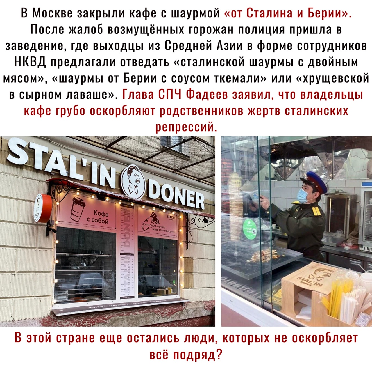 В Москве закрыли кафе с шаурмой от Сталина и Берии После жалоб возмущённых горожан полиция пришла в заведение где выходцы из Средней Азии в форме сотрудников НКВД предлагали отведать сталинской шаурмы с двойным мясом шаурмы от Берии с соусом ткемали или хрущевской в сырном лаваше Глава СПЧ Фадеев заявил что владельцы кафе грубо оскорбляют родственников кертв сталинских репрессий в В этой стране ещ