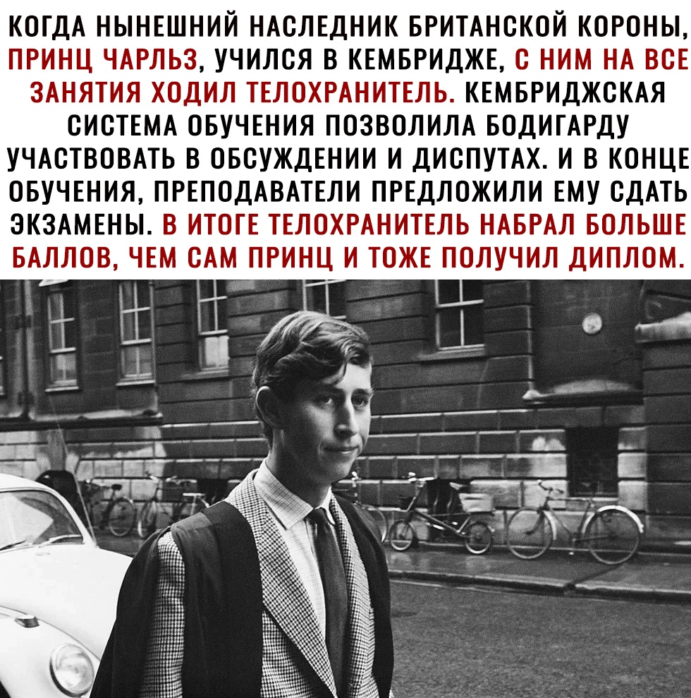КОГДА НЫНЕШНИЙ НАСЛЕДНИК БРИТАНСКОЙ КОРОНЫ ПРИНЦ ЧАРЛЬЗ УЧИЛСЯ В КЕМБРИДЖЕ С НИМ НА ВСЕ ЗАНЯТИЯ ХОДИЛ ТЕЛОХРАНИТЕЛЬ КЕМБРИДЖСКАЯ СИСТЕМА ОБУЧЕНИЯ ПОЗВОЛИЛА БОДИТАРДУ УЧАСТВОВАТЬ В ОБСУЖДЕНИИ И ДИСПУТАХ И В КОНЦЕ ОБУЧЕНИЯ ПРЕПОДАВАТЕЛИ ПРЕДЛОЖИЛИ ЕМУ СДАТЬ ЭКЗАМЕНЫ В ИТОТЕ ТЕЛОХРАНИТЕЛЬ НАБРАЛ БОЛЬШЕ ЧЕМ САМ ПРИНЦ И ТОЖЕ ПОЛУЧИЛ ДИПЛОМ