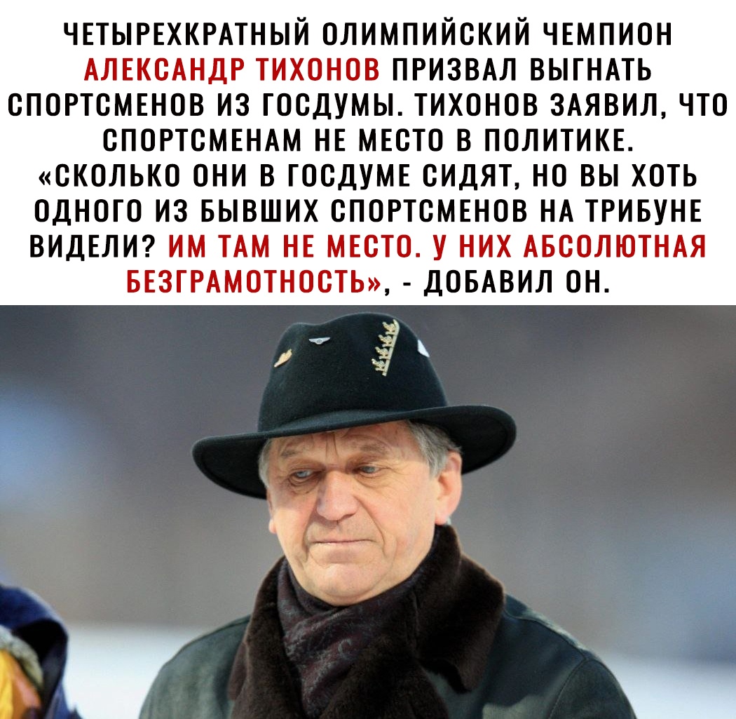 ЧЕТЫРЕХКРАТНЫЙ ОЛИМПИЙСКИЙ ЧЕМПИОН АЛЕКСАНДР ТИХОНОВ ПРИЗВАЛ ВЫГНАТЬ СПОРТСМЕНОВ ИЗ ГОСДУМЫ ТИХОНОВ 3АЯВИЛ ЧТО СПОРТСМЕНАМ НЕ МЕСТО В ПОЛИТИКЕ СКОЛЬКО ОНИ В ГОСДУМЕ СИДЯТ НО ВЫ ХОТЬ ОДНОГО ИЗ БЫВШИХ СПОРТСМЕНОВ НА ТРИБУНЕ ВИДЕЛИ ИМ ТАМ НЕ МЕСТО У НИХ АБСОЛЮТНАЯ БЕЗГРАМОТНОСТЬ ДОБАВИЛ ОН