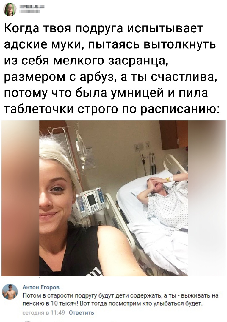 Когда ТВОЯ ПОДРУГа испытывает адские муки пытаясь вытолкнуть из себя мелкого засранца размером с арбуз а ты счастлива потому что была умницей и пила таблеточки строго ПО расписанию Актом Егоров Потом в старости подругу будут дети содержать а ты выживать на пенсию в 10 тысяч Вот тогда посмотрим кто улыбаться будет идмч и П 40 Ответить