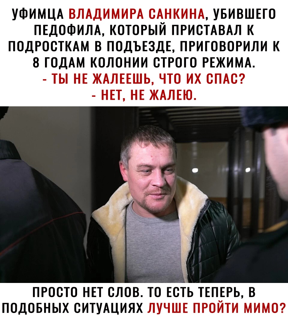 УФИМЦА ВЛАДИМИРА САНКИНА УБИВШЕТО ПЕДОФИЛА КОТОРЫЙ ПРИСТАВАЛ К ПОДРОСТКАМ В ПОДЪЕЗДЕ ПРИГОВОРИЛИ К 8 ГОДАМ КОЛОНИИ СТРОГО РЕЖИМА ТЫ НЕ ЖАЛЕЕШЬ ЧТО ИХ СПАС НЕТ НЕ ЖАЛЕЮ ПРОСТО НЕТ СЛОВ ТО ЕСТЬ ТЕП_ЕРЬ В ПОДОБНЫХ СИТУАЦИЯХ ЛУЧШЕ ПРОИТИ МИМО