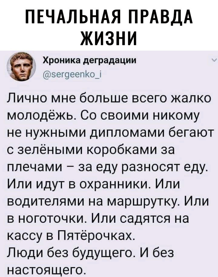 ПЕЧАЛЬНАЯ ПРАВДА ЖИЗНИ Хроника деградации зегоеепКо_і Лично мне больше всего жалко молодёжь Со своими никому не нужными дипломами бегают с зелёными коробками за плечами за еду разносят еду Или идут в охранники Или водителями на маршрутку Или в ноготочки Или садятся на кассу в Пятёрочках Люди без будущего И без настоящего