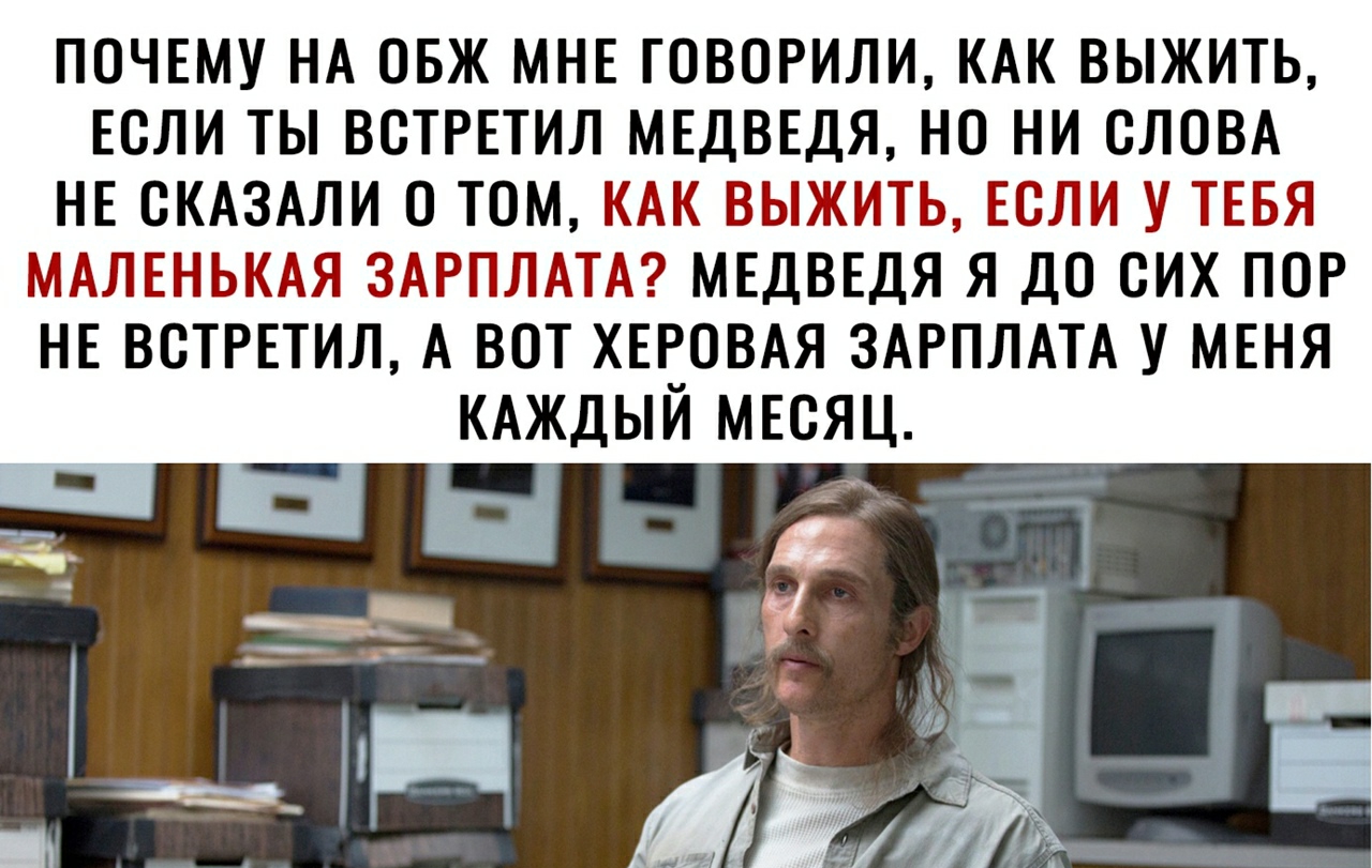 ПОЧЕМУ НА ОБЖ МНЕ ГОВОРИЛИ КАК ВЫЖИТЬ ЕСЛИ ТЫ ВСТРЕТИЛ МЕДВЕДЯ НС НИ СЛОВА НЕ СКАЗАЛИ 0 ТОМ КАК ВЫЖИТЬ ЕСЛИ У ТЕБЯ МАЛЕНЬКАЯ ЗАРПЛАТА МЕДВЕДЯ Я ДС СИХ ПОР НЕ ВСТРЕТИЛ А ВОТ ХЕРСВАЯ ЗАРПЛАТА У МЕНЯ КАЖДЬЙ МЕСЯЦ