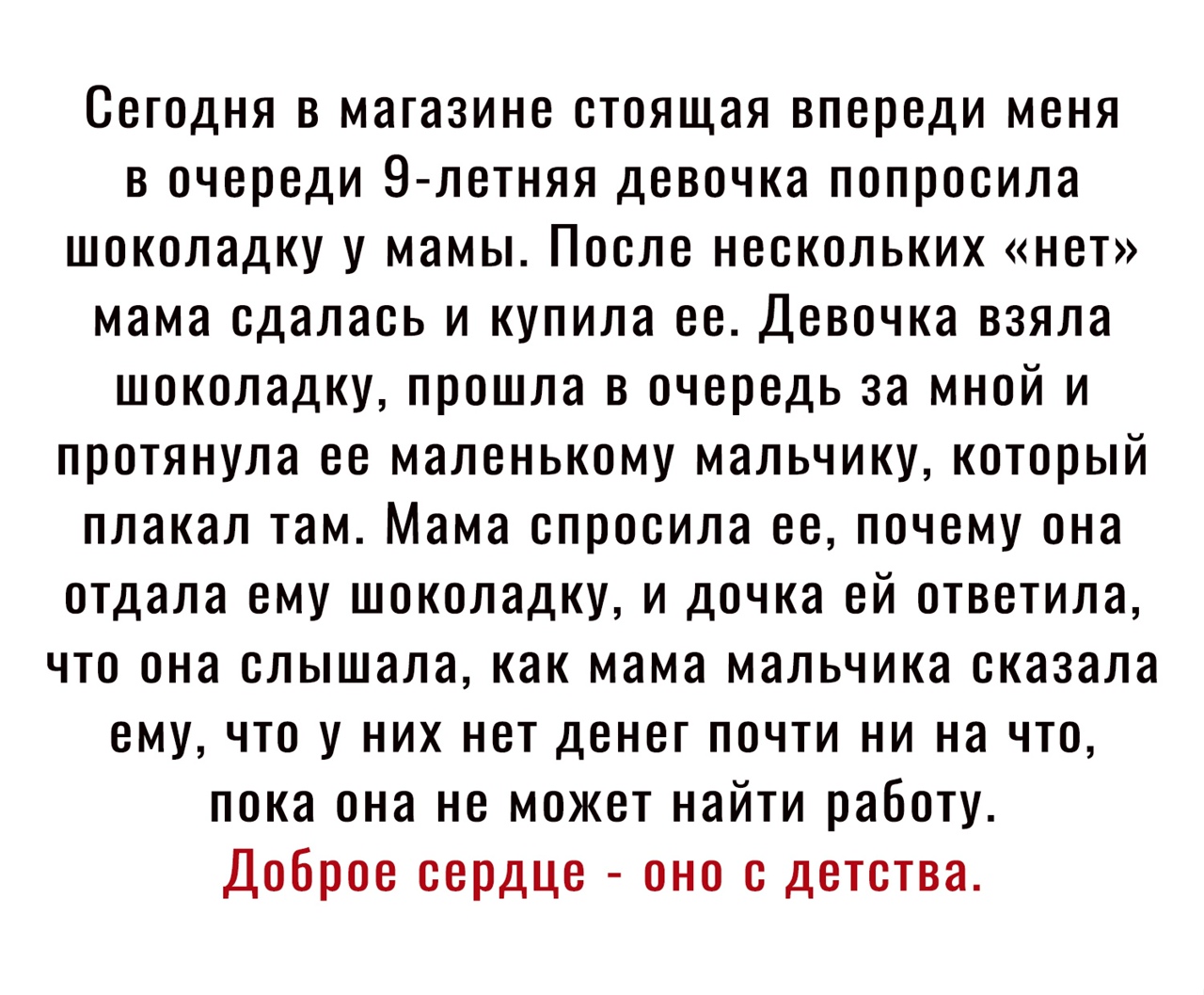 Сегодня в магазине стоящая впереди меня в очереди 9 летняя девочка попросила шоколадку у мамы После нескольких нет мама сдалась и купила ее Девочка взяла шоколадку прошла в очередь за мной и протянула ее маленькому мальчику который плакал там Мама спросила ее почему она отдала ему шоколадку и дочка ей ответила что она слышала как мама мальчика сказала ему что у них нет денег почти ни на что пока о