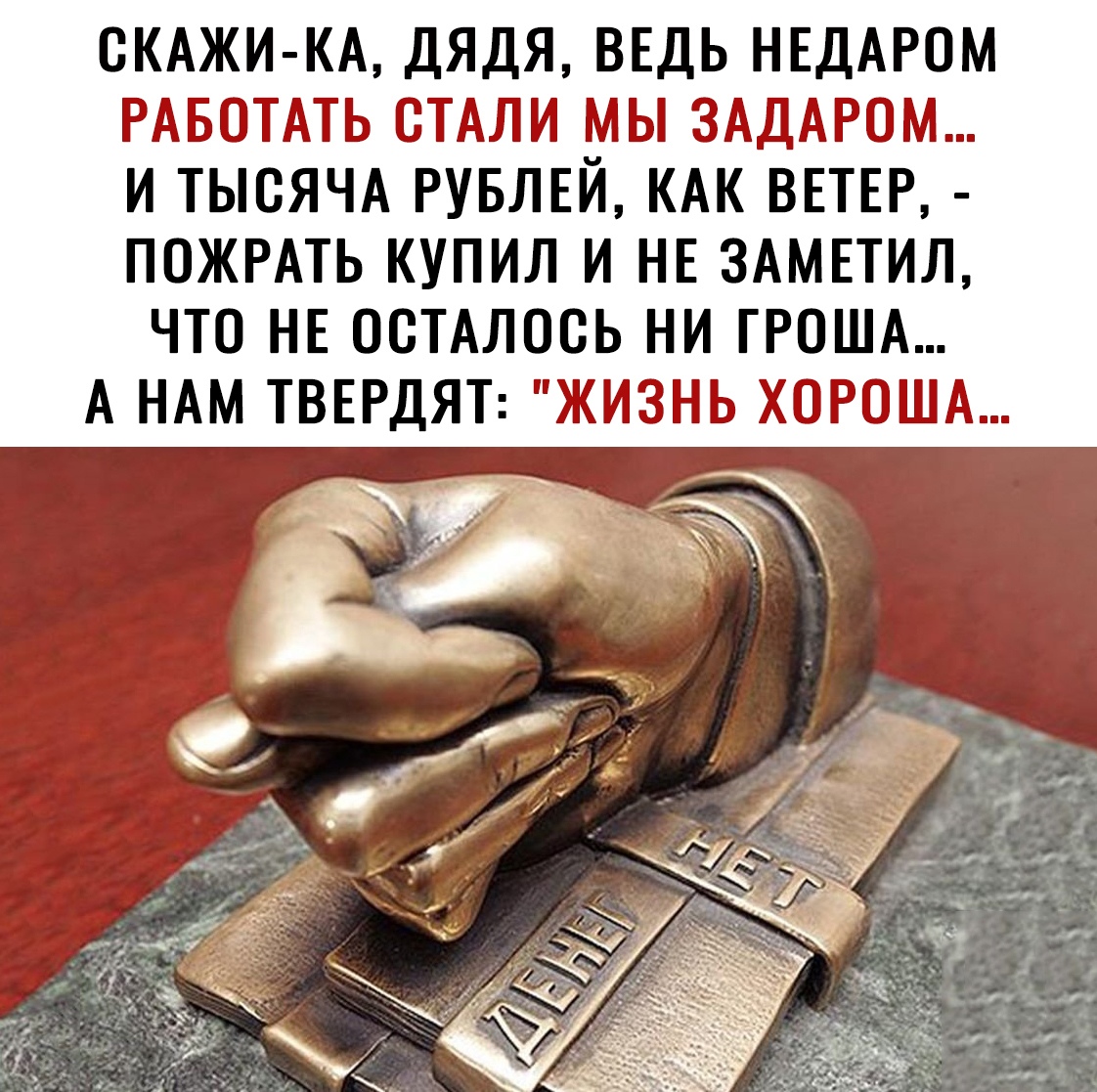 СКАЖИ КА ДЯДЯ ВЕДЬ НЕДАРОМ РАБОТАТЬ СТАЛИ МЫ ЗАДАРОМ И ТЫСЯЧА РУБЛЕЙ КАК ВЕТЕР ПОЖРАТЬ КУПИЛ И НЕ ЗАМЕТИЛ ЧТО НЕ ОСТАЛОСЬ НИ ГРОША А НАМ ТВЕРДЯТ ЖИЗНЬ ХОРОША