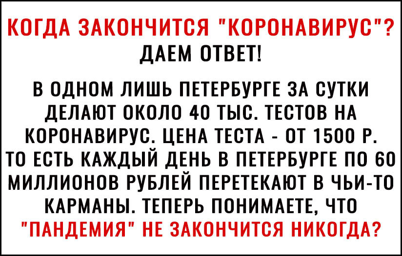 КОГДА ЗАКОНЧИТСЯ КОРОНАВИРУС ДАЕМ ОТВЕТ В ОДНОМ ЛИШЬ ПЕТЕРБУРГЕ ЗА СУТКИ ДЕЛАЮТ ОКОЛО 40 ТЫС ТЕСТОВ НА КОРОНАВИРУС ЦЕНА ТЕСТА ОТ 1500 Р ТО ЕСТЬ КАЖДЫЙ ДЕНЬ В ПЕТЕРБУРГЕ ПО 60 МИЛЛИОНОВ РУБЛЕЙ ПЕРЕТЕКАЮТ В ЧЬИ ТО КАРМАНЫ ТЕПЕРЬ ПОНИМАЕТЕ ЧТО ПАНДЕМИЯ НЕ ЗАКОНЧИТСЯ НИКОГДА