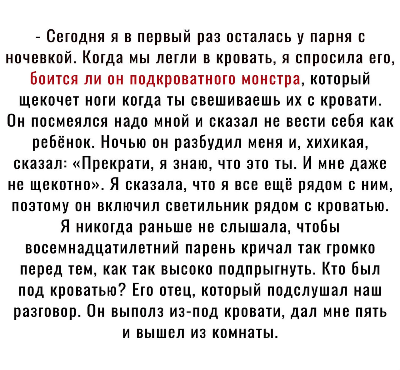 Сегодня я в первый раз осталась у парня с ночевкой Когда мы легли в кровать я спросила его боится ли он подкроватного монстра который щекочет ноги когда ты свешиваешь их с кровати Он посмеялся надо мной и сказал не вести себя как ребёнок Ночью он разбудил меня и хихикая сказал Прекрати я знаю что это ты И мне даже не щекотно Я сказала что я все ещё рядом с ним поэтому он включил светильник рядом с