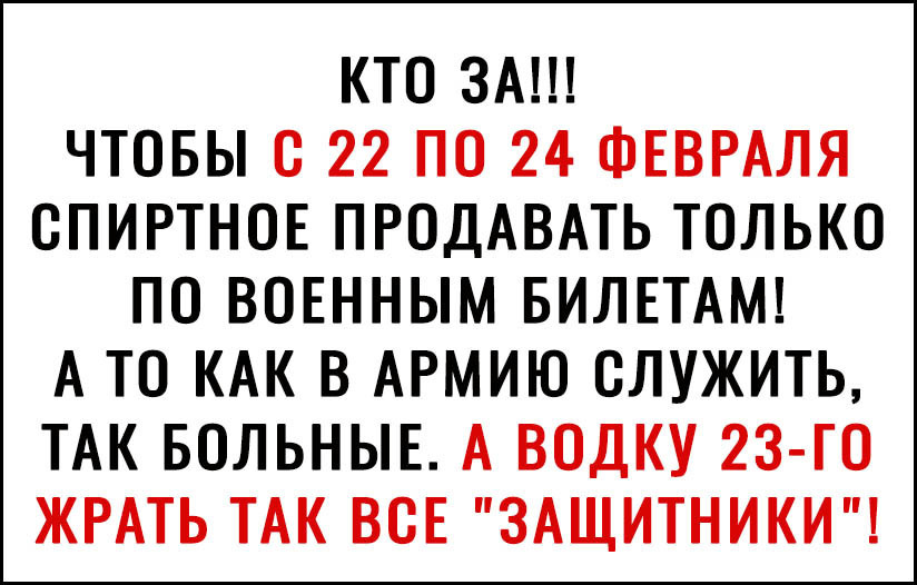 КТО ЗА ЧТОБЫ О 22 ПО 24 ФЕВРАЛЯ ОПИРТНОЕ ПРОДАВАТЬ ТОЛЬКО ПО ВОЕННЫМ БИЛЕТАМ А ТО КАК В АРМИЮ ОЛУЖИТЬ ТАК БОЛЬНЫЕ А ВОДКУ 2З ГО ЖРАТЬ ТАК ВСЕ ЗАЩИТНИКИ