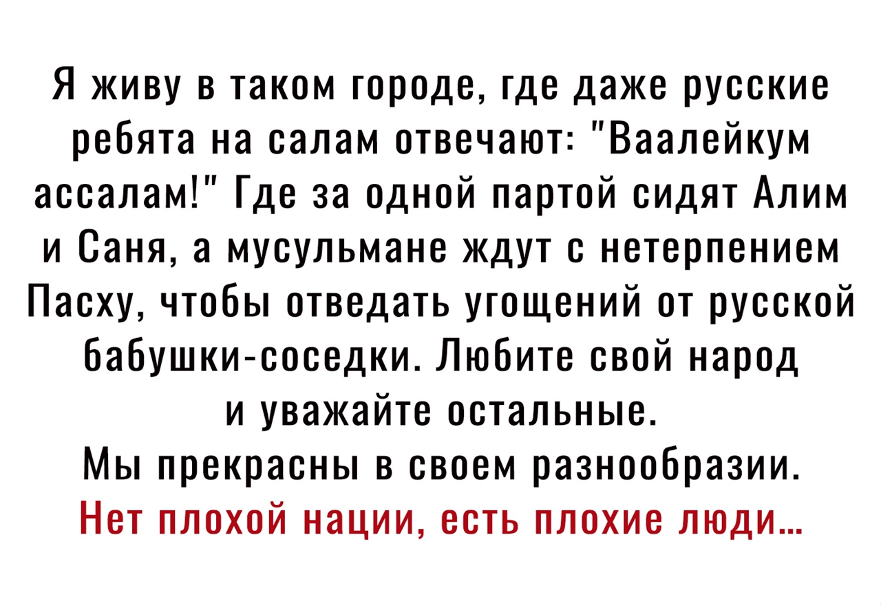 Я живу в таком городе где даже русские ребята на салам отвечают Ваалейкум ассалам Где за одной партой сидят Алим и Саня а мусульмане ждут с нетерпением Пасху чтобы отведать угощений от русской бабушки соседки Любите свой народ и уважайте остальные Мы прекрасны в своем разнообразии Нет плохой нации есть плохие люди