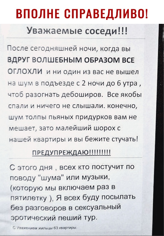 ВПОЛНЕ СПРАВЕДЛИВО Уважаемые соседи После се однчшней ночи когда вы ВДРУГ ВОПШЕБНЫМ ОБРАЗОМ ВСЕ ОГЛОХЛИ и ни один из вас не вышел на Цум 5 подъезде с 2 ночи до 6 утра чтоб разогнать дебоширов Все якобы стали и ничего не слышали конечно шум толпы пьяных придурков вам не мешает зато малейший шорох с нашей квартиры и вы бежите стучать ПРЕДУПРЕЖДАЮ С этого дня всех кто постучит по поводу шума или музы