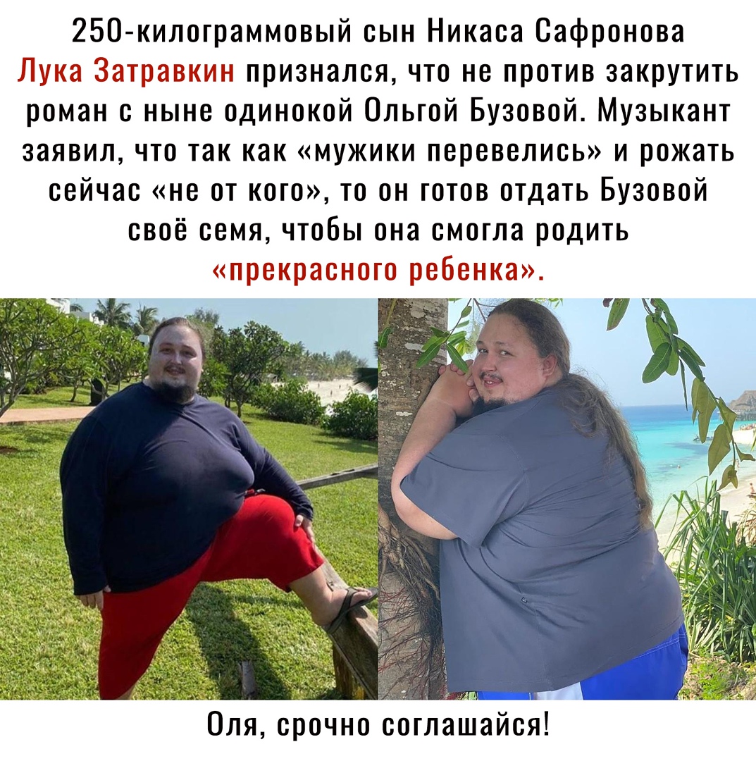 250килограммовый сын Никаса Сафронова Лука Затравкин признался что не против закрутить роман с ныне одинокой Ольгой Бузовой Музыкант заявил что так как мужики перевелись и рожать сейчас не от кого то он готов отдать Бузовой своё семя чтобы она смогла родить прекрасного ребенка