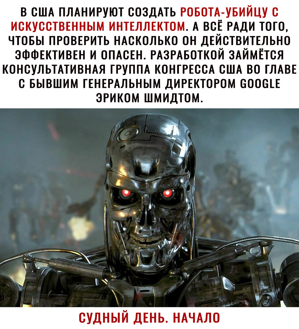 В США ПЛАНИРУЮТ СОЗДАТЬ РОБОТА_ УБИЙЦУ С ИСКУССТВЕННЫМ ИНТЕЛЛЕКТОМ А ВСЁ РАДИ ТОГО ЧТОБЫ ПРОВЕРИТЬ НАСКОЛЬКО ОН ДЕИСТВИТЕЛЬНО ЭФФЕКТИВЕН И ОПАСЕН РАЗРАБОТКОЙ ЗАЙМЁТСЯ КОНСУЛЬТАТИВНАЯ ГРУППА КОНГРЕССА США ВО ГЛАВЕ С БЫВШИМ ГЕНЕРАЛЬНЫМ ДИРЕКТОРОМ СООСГЕ Ё 7 Ч А э 1 Ё _ ум мы Ё СД5 Я _ к О ЭРИКОМ ШМИДТОМ СУДНЫЙ ДЕНЬ НАЧАЛО