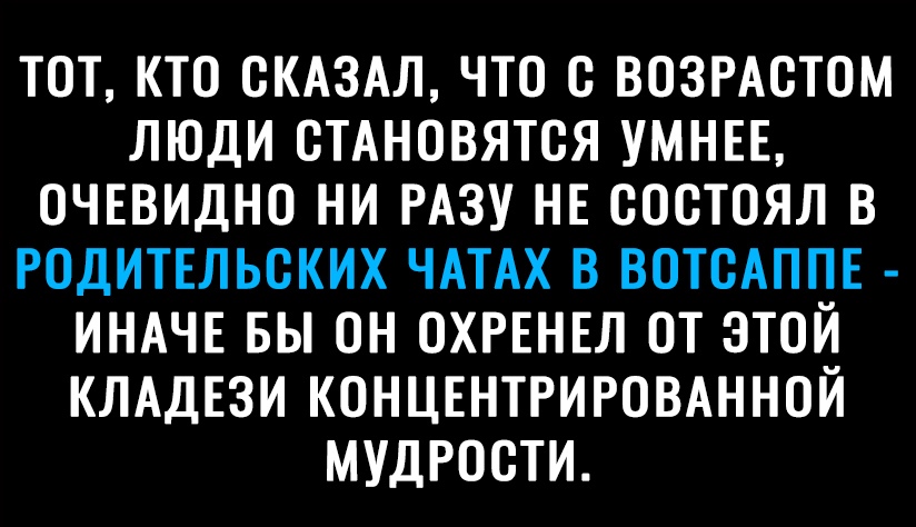 ТОТ КТО СКАЗАЛ ЧТО с ВОЗРАСТОМ ЛЮДИ СТАНОВЯТСЯ УМНЕЕ ОЧЕВИДНО НИ РАЗУ НЕ СОСТОЯЛ В РОДИТЕЛЬСКИХ ЧАТАХ В ВОТСАППЕ ИНАЧЕ БЫ ОН ОХРЕНЕЛ ОТ ЭТОЙ КЛАДЕЗИ КОНЦЕНТРИРОВАННОЙ МУДРОСТИ