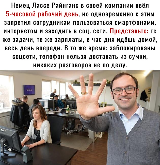 Немец Лассе Райнганс в своей компании ввёл к но одновременно с этим запретил сотрудникам пользоваться смартфонами интернетом и заходить в соц сети _т_БЬЭ те же задачи те же зарплаты в час дня идешь домой весь день впереди В то же время заблокированы соцсети телефон нельзя доставать из сумки никаких разговоров не по делу