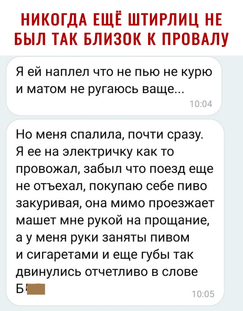 НИКОГДА ЕЩЁ ШТИРЛИЦ НЕ БЫЛ ТАК БЛИЗОК К ПРОВАЛУ Я ей наплел что не пью не курю и матом не ругаюсь ваще Но меня спалила почти сразу Я ее на электричку как то провожал забыл что поезд еще не отъехал покупаю себе пиво закуривая она мимо проезжает машет мне рукой на прощание а у меня руки заняты пивом и сигаретами и еще губы так двинулись отчетливо в слове Б