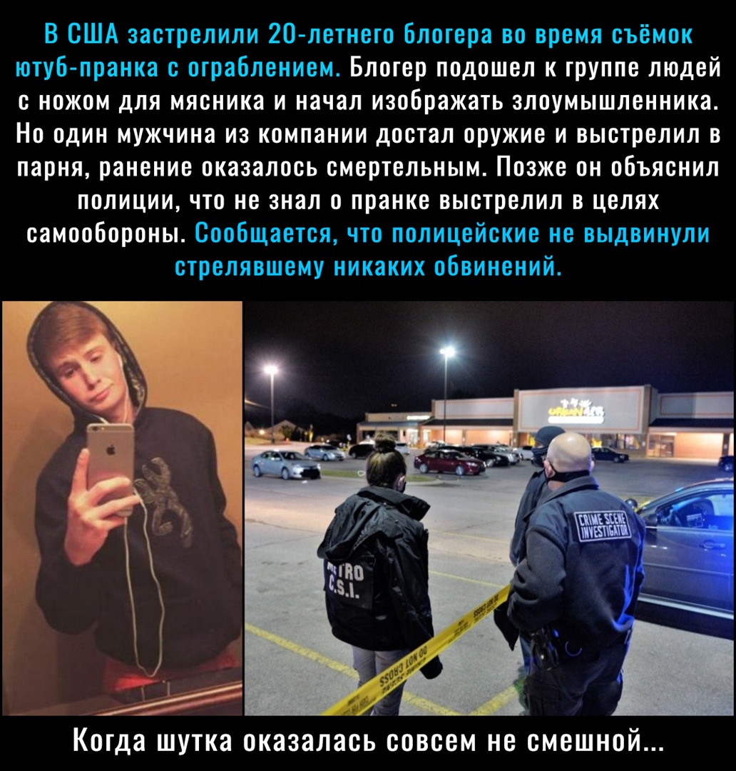 В США застрелили 20 летнего блогера во время съёмок ютуб пранка с ограблением Блогер подошел к группе людей с ножом для мясника и начал изображать злоумышленника Но один мужчина из компании достал оружие и выстрелил в парня ранение оказалось смертельным Позже он объяснил полиции что не знал о пранке выстрелил в целях самообороны Сообщается что полицейские не выдвинули стрелявшему никаких обвинений