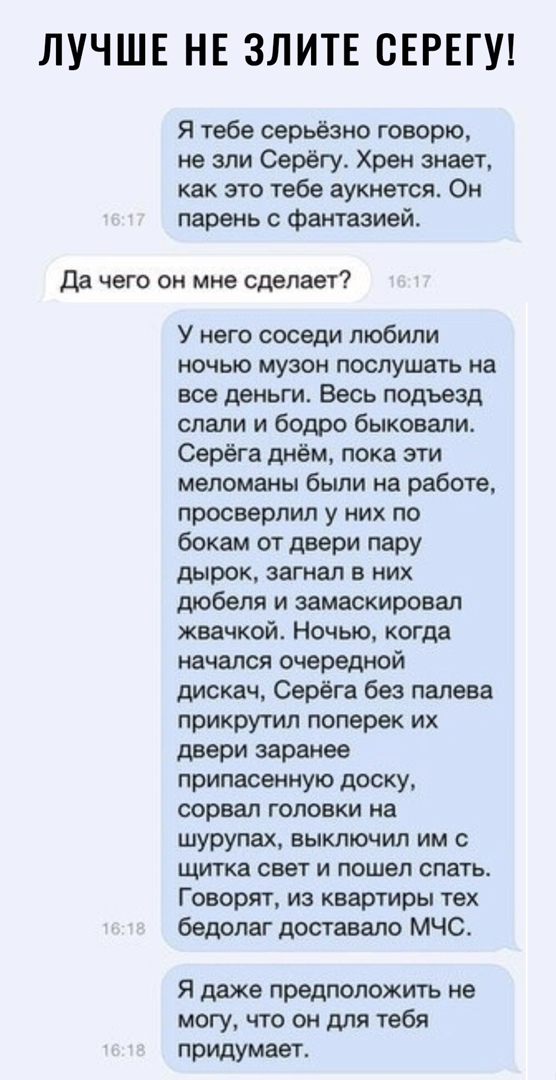 ЛУЧШЕ НЕ ЗЛИТЕ СЕРЕГУ Я тебе серьёзно говорю не зли Серёгу Хрен знает как это тебе аукнется Он парень с фантазией да чего он мне сделает У нею соседи любили ночью музон послушать на все деньги Весь подъезд слали и бодро быковали Серёга днём пока эти меломаны были на работе просверлил у них по бокам от двери пару дырок загнал в них дюбеля и замаскировал жвачкой Ночью когда начался очередной дискач 