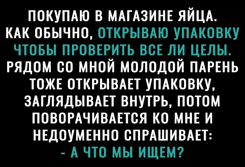 ПОКУПАЮ В МАГАЗИНЕ ЯЙЦА КАК ОБЫЧНО ОТКРЫВАЮ УПАКОВКУ ЧТОБЫ ПРОВЕРИТЬ ВСЕ ЛИ ЦЕЛЫ РЯДОМ ОО МНОЙ МОЛОДОЙ ПАРЕНЬ ТОЖЕ ОТКРЫВАЕТ УПАКОВКУ ЗАГЛЯДЫВАЕТ ВНУТРЬ ПОТОМ ПОВОРАЧИВАЕТОЯ КО МНЕ И НЕДОУМЕННО ОПРАШИВАЕТ А ЧТО МЫ ИЩЕМ