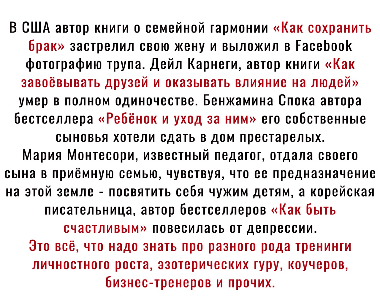 В США автор книги о семейной гармонии Как сохранить брак застрелил свою жену и выложил в ГасеЬоок фотографию трупа Дейл Карнеги автор книги Как завоёвывать друзей и оказывать влияние на людей умер в полном одиночестве Бенжамина Спока автора бестселлера Ребёнок и уход за ним его собственные сыновья хотели сдать в дом престарелых Мария Монтесори известный педагог отдала своего сына в приёмную семью 