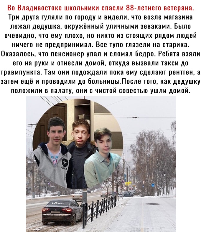 Во Владивостоке школьники спасли 88 летнетп ветерана Три друга гуляли по городу и видели что возле магазина лежал дедушка окружённый уличными зеваками Было очевидно что ему плохо но никто из стоящих рядом людей ничето не предпринимал Все тупо тлазели на старика Оказалось что пенсионер упал и сломал Бедро Ребята взяли его на руки и отнесли домой откуда вызвали такси до травмпункта Там они подождали
