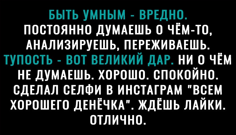 БЫТЬ УМНЫМ ВРЕДНО ПОСТОЯННО ДУМАЕШЬ О ЧЁМ ТО АНАЛИЗИРУЕШЬ ПЕРЕЖИВАЕШЬ ТУПООТЬ ВОТ ВЕЛИКИЙ ДАР НИ О ЧЁМ НЕ ДУМАЕШЬ ХОРОШО ОПОКОЙНО СДЕЛАЛ ОЕЛФИ В ИНОТАГРАМ ВСЕМ ХОРОШЕГО ДЕНЁЧКА ЖДЁШЬ ЛАЙКИ ОТЛИЧНО
