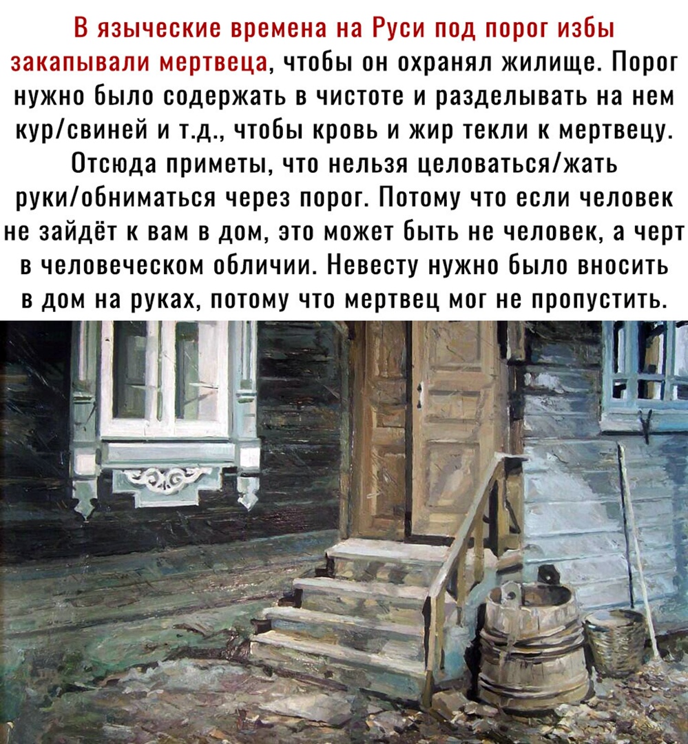 В языческие времена на Руси под порог избы закапывали мертвеца чтобы он охранял жилище Порог нужно было содержать в чистоте и разделывать на нем курсвиней и тд чтобы кровь и жир текли к мертвецу Отсюда приметы что нельзя целоватьсяжать рукиобниматься через порог Потому что если человек не зайдёт к вам в дом это может быть не человек а черт в человеческом обличии Невесту нужно Было вносить в дом на