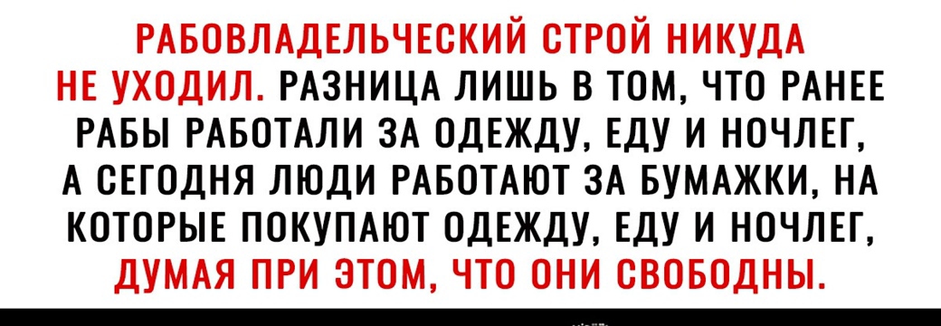 РАБОВЛАДЕЛЬЧЕОКИЙ ОТРОЙ НИКУДА НЕ УХОДИЛ РАЗНИЦА ЛИШЬ В ТОМ ЧТО РАНЕЕ РАБЫ РАБОТАЛИ ЗА ОДЕЖДУ ЕДУ И НОЧЛЕГ А СЕГОДНЯ ЛЮДИ РАБОТАЮТ ЗА БУМАЖКИ НА КОТОРЫЕ ПОКУПАЮТ ОДЕЖДУ ЕДУ И НОЧЛЕГ ДУМАЯ ПРИ ЭТОМ ЧТО ОНИ ОВОБОДНЫ
