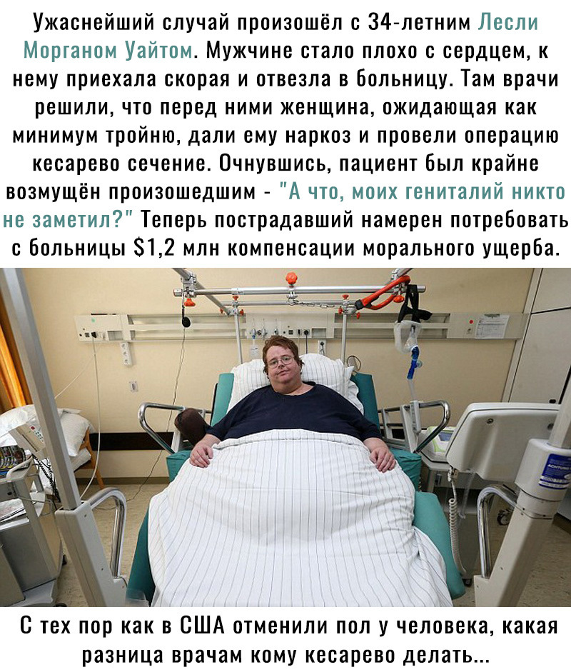 Ужаснейший случай произошёл с 34 летним Лесли Морганом Уайтом Мужчине стало плохо с сердцем к нему приехала скорая и отвезла в больницу Там врачи решили что перед ними женщина ожидающая как минимум тройню дали ему наркоз и провели операцию кесарево сечение Очнувшись пациент был крайне возмущён произошедшим А что моих гениталий никто не заметил Теперь пострадавший намерен потребовать с Больницы 812