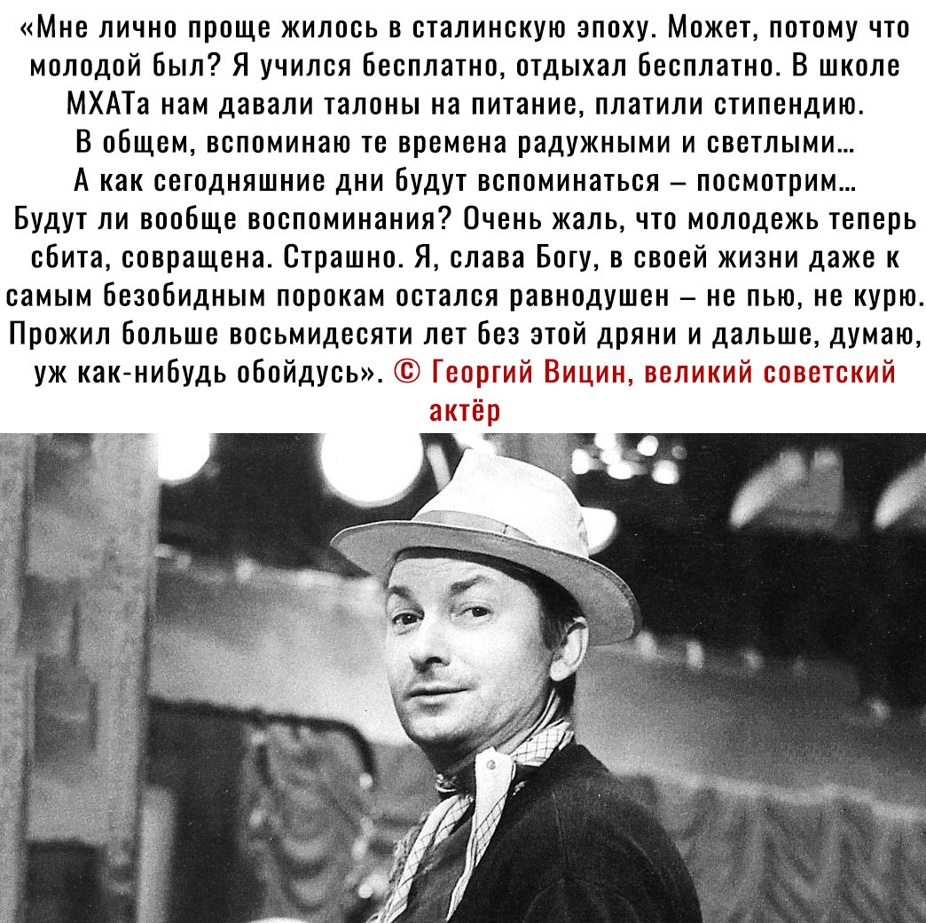 Мне лично проще жилось в сталинскую эпоху Может потому что молодой был Я учился Бесплатно отдыхал Бесплатно В школе МХАТа нам давали талоны на питание платили стипендию В общем вспоминаю те времена радужными и светлыми А как сегодняшние дни Будут вспоминаться посмотрим Будут ли вообще воспоминания Очень жаль что молодежь теперь сбита совращена Страшно Я слава Богу в своей жизни даже к самым Безоби
