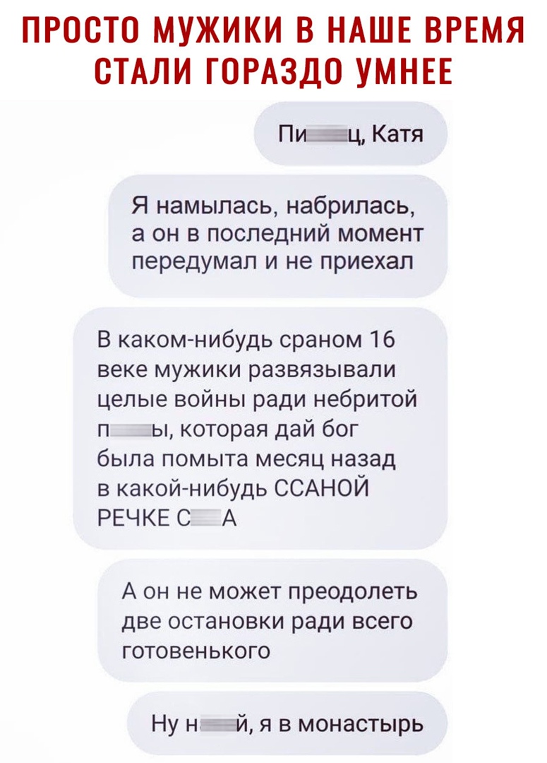 ПРООТО МУЖИКИ В НАШЕ ВРЕМЯ СТАЛИ ГОРАЗДО УМНЕЕ Пи_ ц Катя Я намылась набрилась а он в последний момент передумал и не приехал В каком нибудь сраном 16 веке мужики развязывали целые войны ради небритой п ы которая дай бог была помыта месяц назад в какойнибудь ССАНОЙ РЕЧ КЕ С А А он не может преодолеть две остановки ради всего готовенького Ну нттй я в монастырь