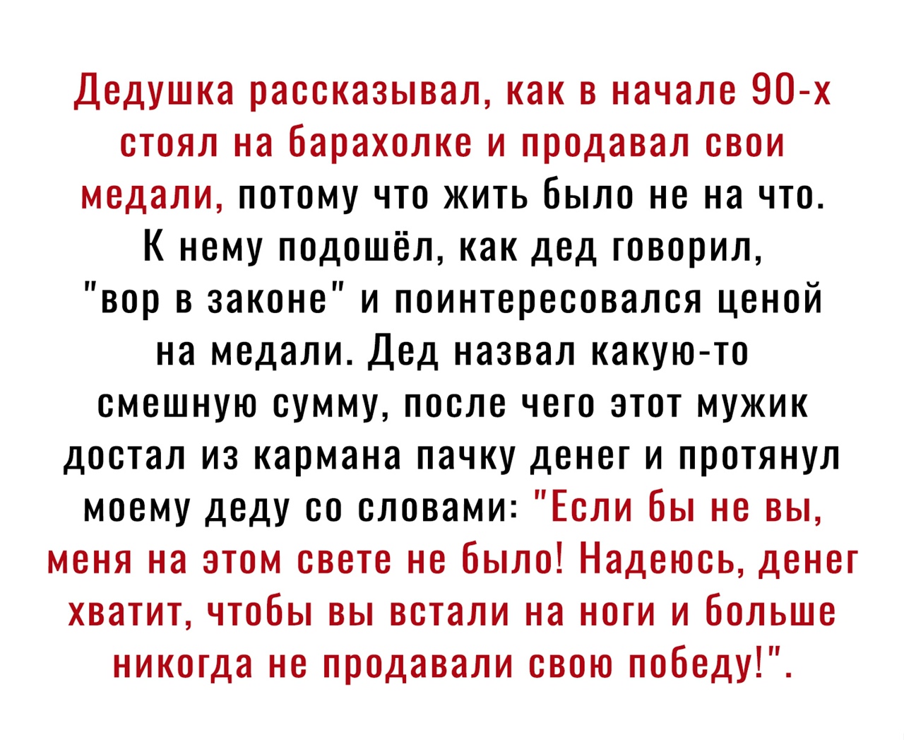 Дедушка рассказывал как в начале 90 х стоял на барахолке и продавал свои медали потому что жить было не на что К нему подошёл как дед говорил вор в законе и поинтересовался ценой на медали Дед назвал какую то смешную сумму после чего этот мужик достал из кармана пачку денег и протянул моему деду со словами Если бы не вы меня на этом свете не было Надеюсь денег хватит чтобы вы встали на ноги и боль