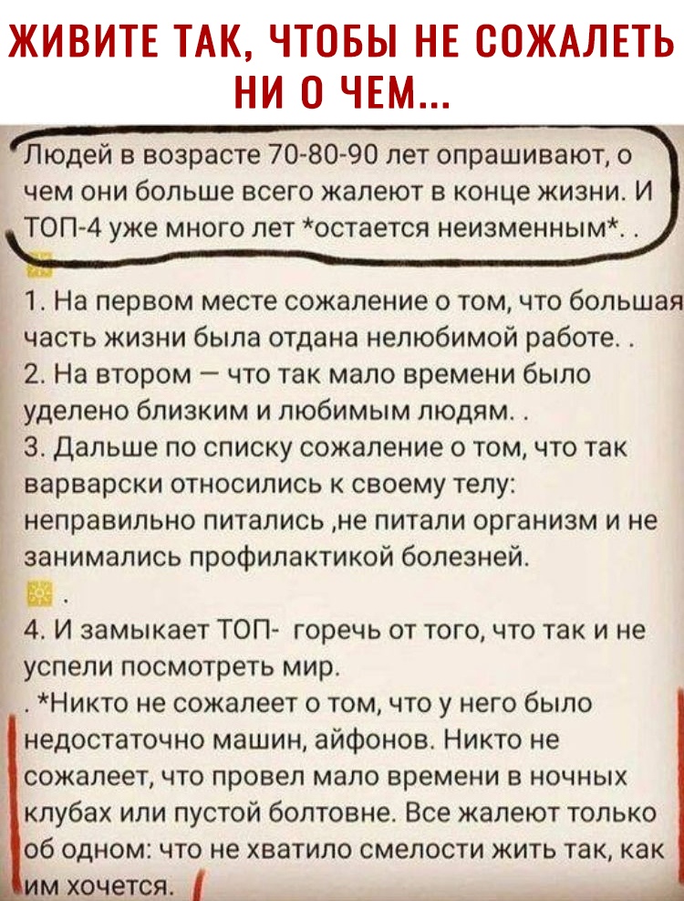 ЖИВИТЕ ТАК ЧТОБЫ НЕ СОЖАЛЕТЬ НИ О ЧЕМ Людей в возрасте 7080 90 лет опрашивают о чем они больше всего жалеют в конце жизни И ТОП 4 уже много лет остается неизменным 1 На первом месте сожаление о том что большая часть жизни была отдана нелюбимой работе 2 На втором что так мало времени было уделено близким и любимым людям 3 Дальше по списку сожаление о том что так варварски относились к своему телу н