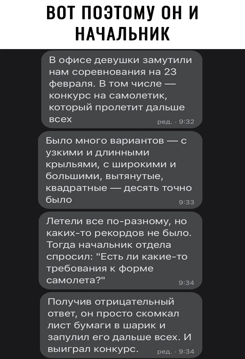 ВОТ ПОЭТОМУ ОН И НАЧАЛЬНИК В офисе девушки замутили нам соревнования на 23 февраля В том числе _ конкурс на самолетик который пролетит дальше всех Было много вариантов _ с узкими и длинными крыльями с широкими и большими вытянутые квадратные десять точно было Летели все по разному но каких то рекордов не было Тогда начальник отдела спросил Есть ли какие то требования к форме самолета Получив отриц